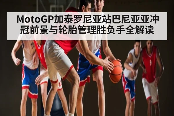MotoGP加泰罗尼亚站巴尼亚亚冲冠前景与轮胎管理胜负手全解读