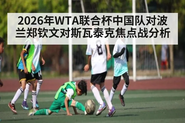2026年WTA联合杯中国队对波兰郑钦文对斯瓦泰克焦点战分析